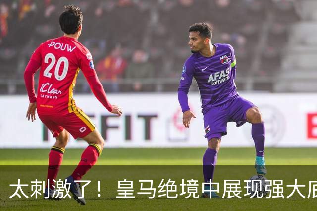 太刺激了！皇马绝境中展现强大底蕴 又一次死里逃生